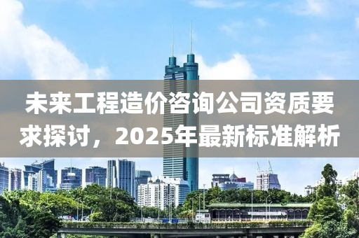 未来工程造价咨询公司资质要求探讨，2025年最新标准解析