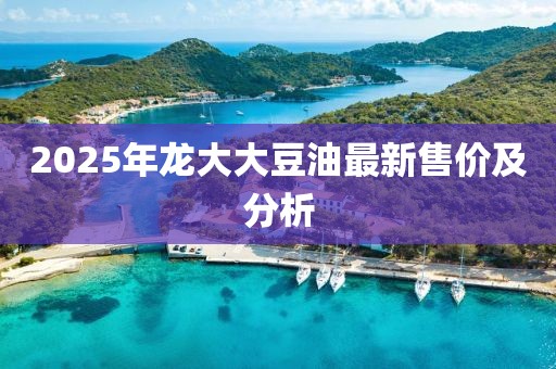 2025年龙大大豆油最新售价及分析