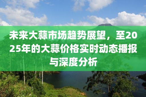 未来大蒜市场趋势展望，至2025年的大蒜价格实时动态播报与深度分析