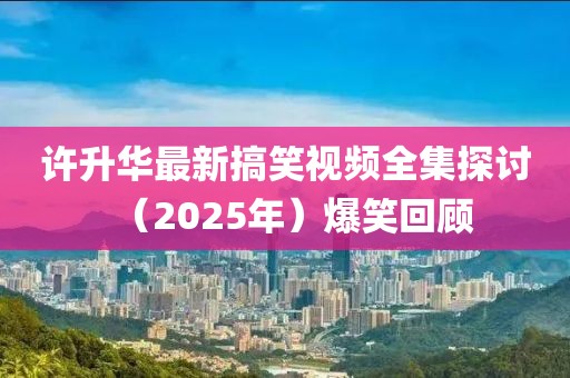 许升华最新搞笑视频全集探讨（2025年）爆笑回顾