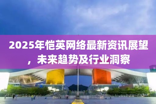2025年恺英网络最新资讯展望，未来趋势及行业洞察