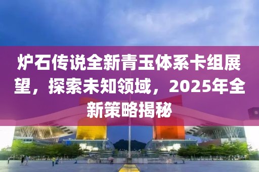 炉石传说全新青玉体系卡组展望，探索未知领域，2025年全新策略揭秘