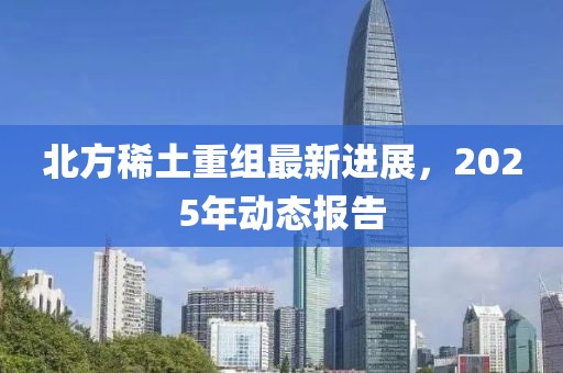 北方稀土重组最新进展，2025年动态报告