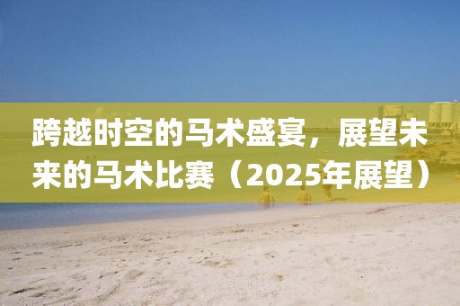 跨越时空的马术盛宴，展望未来的马术比赛（2025年展望）