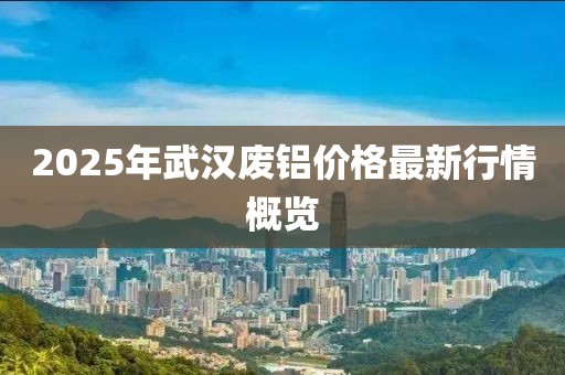 2025年武汉废铝价格最新行情概览