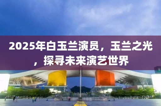 2025年白玉兰演员，玉兰之光，探寻未来演艺世界