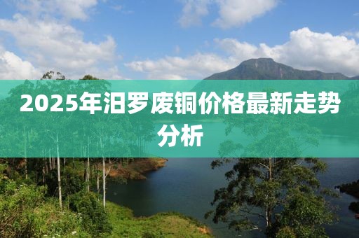 2025年汨罗废铜价格最新走势分析