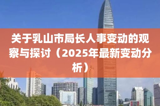 关于乳山市局长人事变动的观察与探讨（2025年最新变动分析）