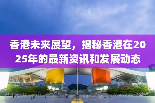 香港未来展望，揭秘香港在2025年的最新资讯和发展动态