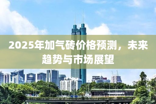 2025年加气砖价格预测，未来趋势与市场展望