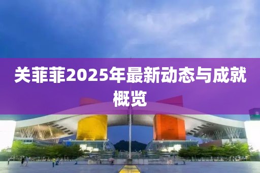 关菲菲2025年最新动态与成就概览