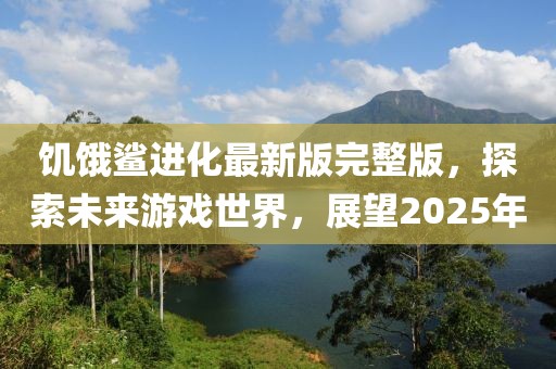 饥饿鲨进化最新版完整版，探索未来游戏世界，展望2025年