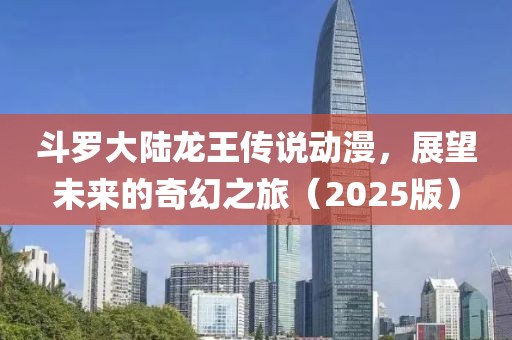 斗罗大陆龙王传说动漫，展望未来的奇幻之旅（2025版）
