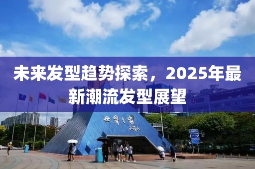 未来发型趋势探索，2025年最新潮流发型展望