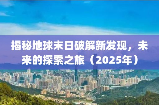 揭秘地球末日破解新发现，未来的探索之旅（2025年）