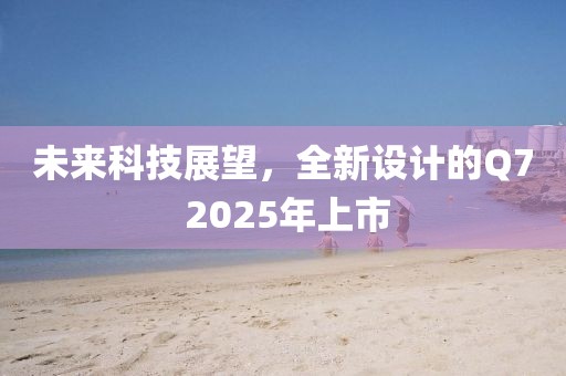 未来科技展望，全新设计的Q7 2025年上市