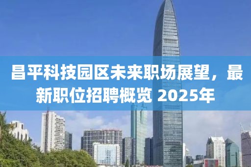 昌平科技园区未来职场展望，最新职位招聘概览 2025年