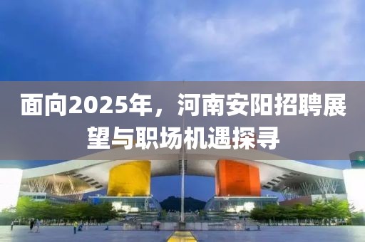 面向2025年，河南安阳招聘展望与职场机遇探寻