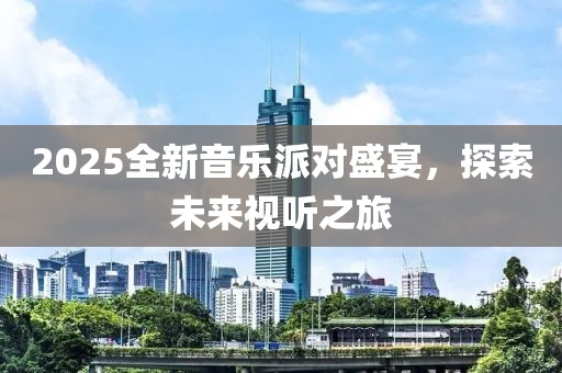 2025全新音乐派对盛宴，探索未来视听之旅