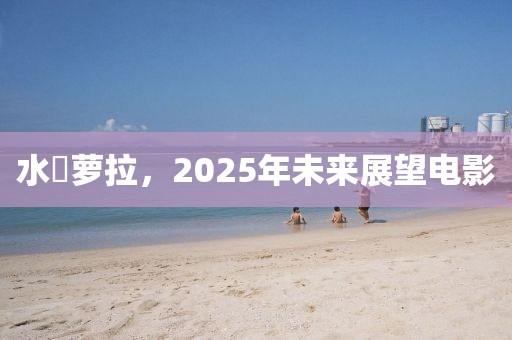 水咲萝拉，2025年未来展望电影