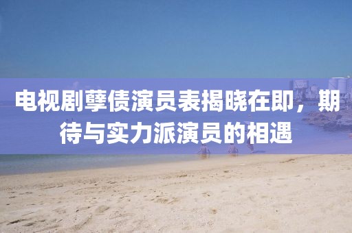 电视剧孽债演员表揭晓在即，期待与实力派演员的相遇