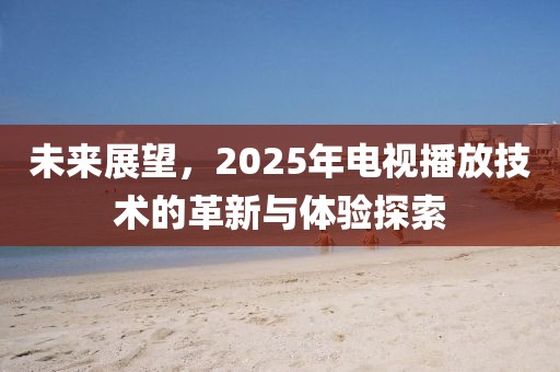 未来展望，2025年电视播放技术的革新与体验探索