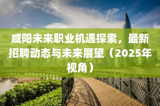 咸阳未来职业机遇探索，最新招聘动态与未来展望（2025年视角）