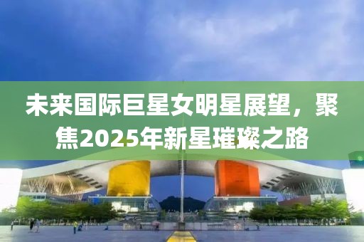 未来国际巨星女明星展望，聚焦2025年新星璀璨之路