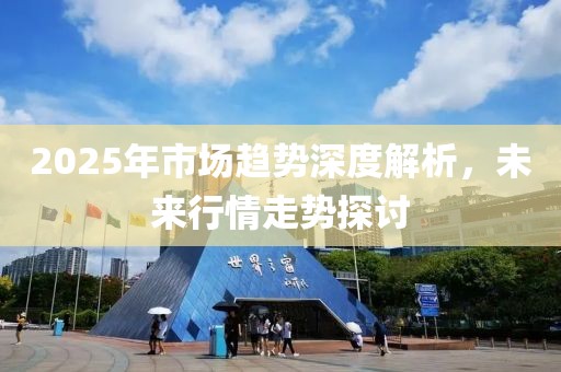 2025年市场趋势深度解析，未来行情走势探讨