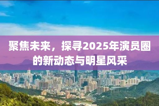 聚焦未来，探寻2025年演员圈的新动态与明星风采