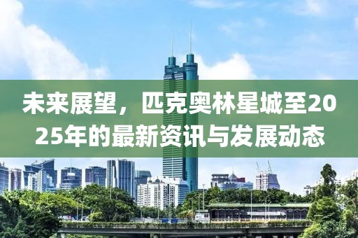 未来展望，匹克奥林星城至2025年的最新资讯与发展动态
