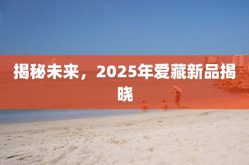 揭秘未来，2025年爱藏新品揭晓