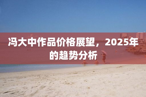 冯大中作品价格展望，2025年的趋势分析