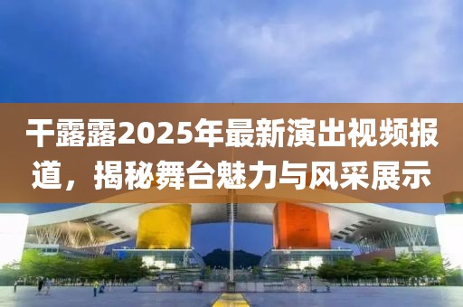 干露露2025年最新演出视频报道，揭秘舞台魅力与风采展示