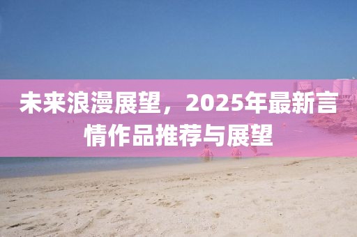 未来浪漫展望，2025年最新言情作品推荐与展望