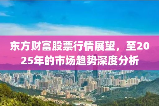 东方财富股票行情展望，至2025年的市场趋势深度分析