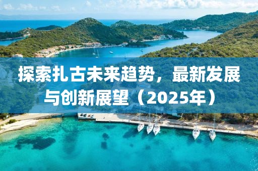 探索扎古未来趋势，最新发展与创新展望（2025年）