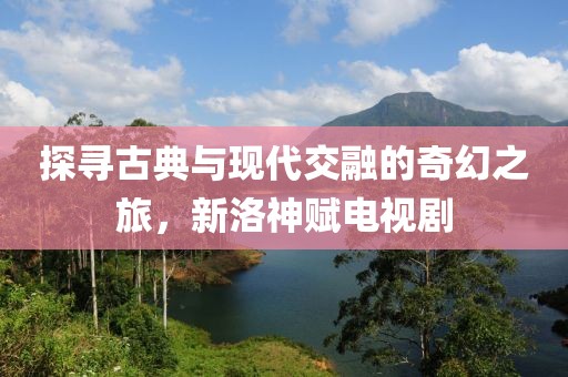 探寻古典与现代交融的奇幻之旅，新洛神赋电视剧