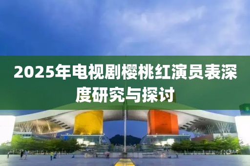 2025年电视剧樱桃红演员表深度研究与探讨