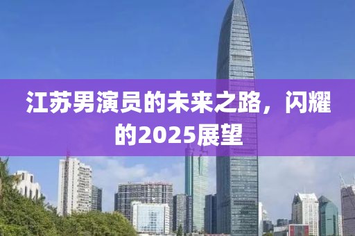 江苏男演员的未来之路，闪耀的2025展望