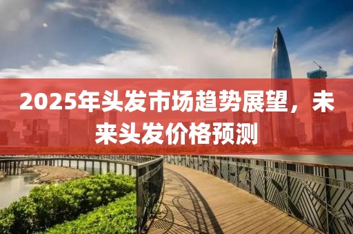 2025年头发市场趋势展望，未来头发价格预测