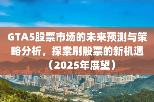 GTA5股票市场的未来预测与策略分析，探索刷股票的新机遇（2025年展望）