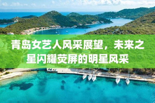 青岛女艺人风采展望，未来之星闪耀荧屏的明星风采
