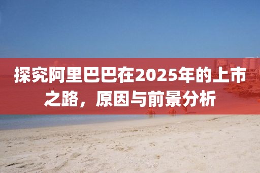 探究阿里巴巴在2025年的上市之路，原因与前景分析