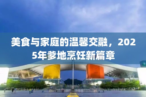 美食与家庭的温馨交融，2025年爹地烹饪新篇章