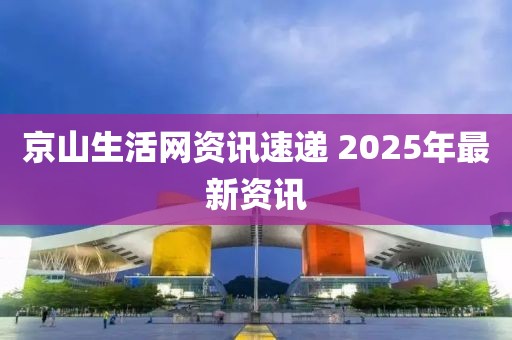 京山生活网资讯速递 2025年最新资讯