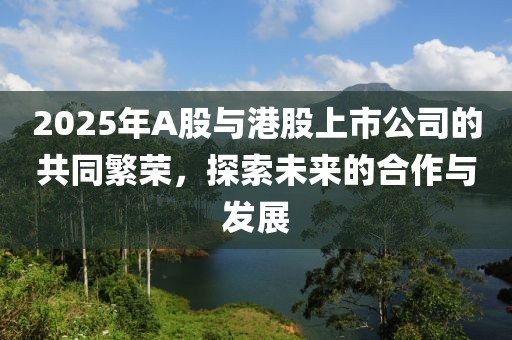 2025年A股与港股上市公司的共同繁荣，探索未来的合作与发展