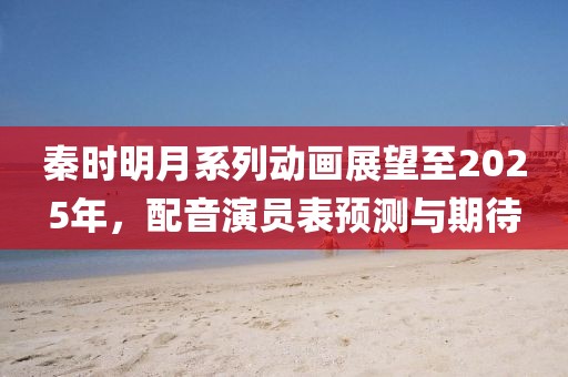 秦时明月系列动画展望至2025年，配音演员表预测与期待
