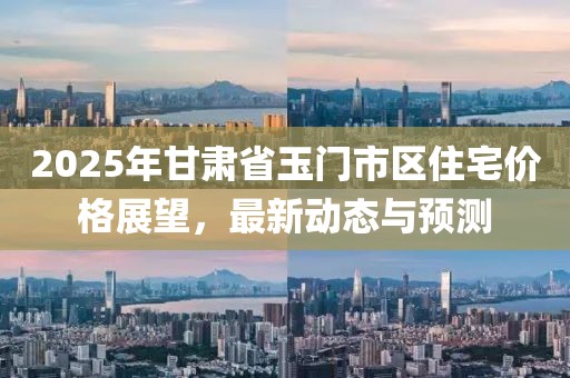 2025年甘肃省玉门市区住宅价格展望，最新动态与预测