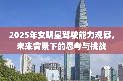 2025年女明星驾驶能力观察，未来背景下的思考与挑战